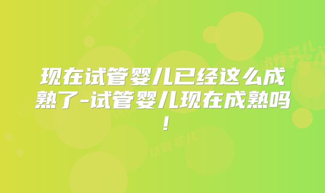 现在试管婴儿已经这么成熟了-试管婴儿现在成熟吗！