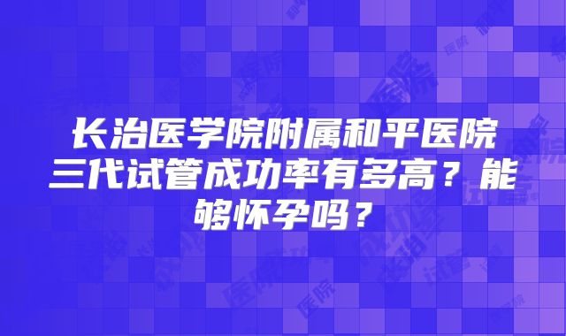 长治医学院附属和平医院三代试管成功率有多高？能够怀孕吗？
