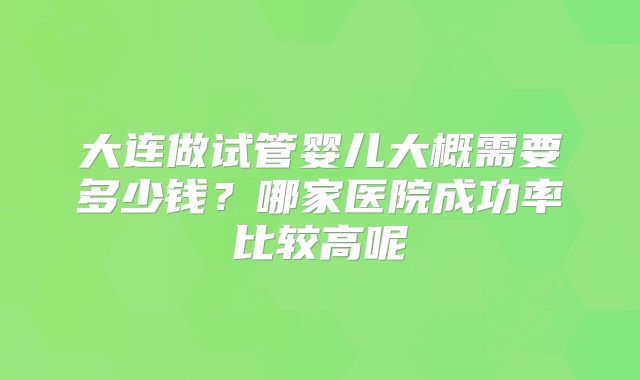 大连做试管婴儿大概需要多少钱？哪家医院成功率比较高呢
