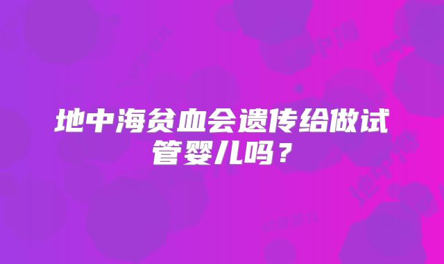 地中海贫血会遗传给做试管婴儿吗?