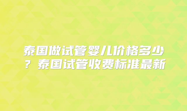 泰国做试管婴儿价格多少?泰国试管收费标准最新
