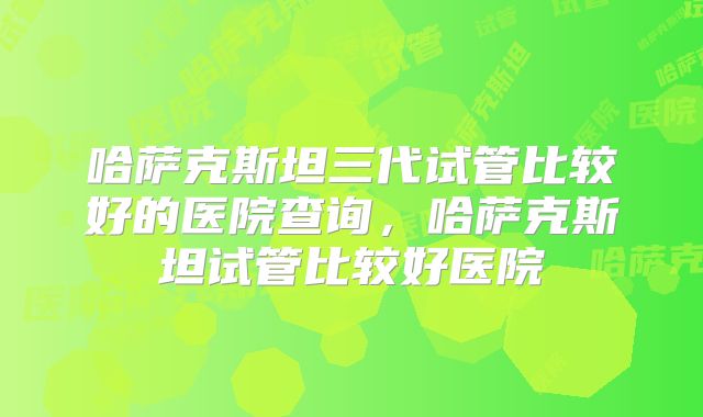 哈萨克斯坦三代试管比较好的医院查询,哈萨克斯坦试管比较好医院