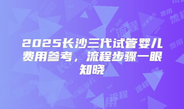 2025长沙三代试管婴儿费用参考，流程步骤一眼知晓