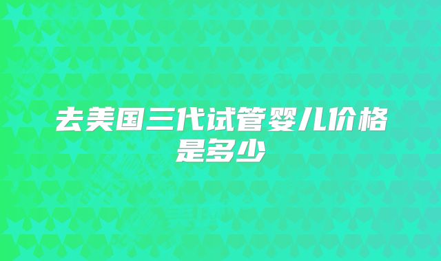 去美国三代试管婴儿价格是多少