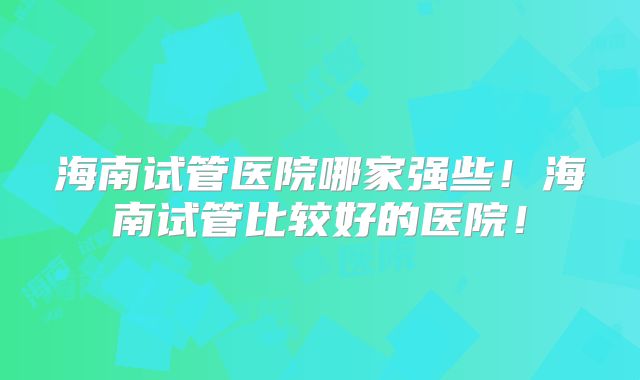 海南试管医院哪家强些!海南试管比较好的医院!
