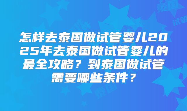 怎样去泰国做试管婴儿2025年去泰国做试管婴儿的最全攻略?到泰国做试管需要哪些条件?