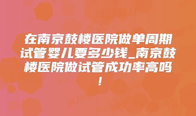 在南京鼓楼医院做单周期试管婴儿要多少钱_南京鼓楼医院做试管成功率高吗！