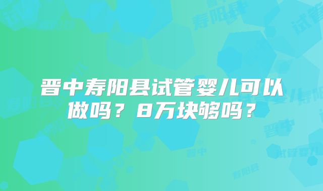 晋中寿阳县试管婴儿可以做吗？8万块够吗？
