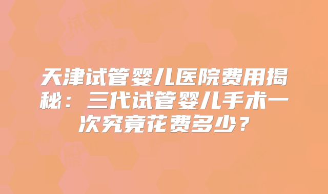 天津试管婴儿医院费用揭秘：三代试管婴儿手术一次究竟花费多少？
