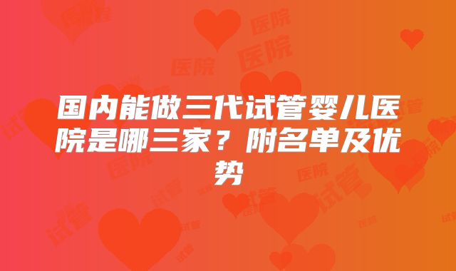 国内能做三代试管婴儿医院是哪三家？附名单及优势