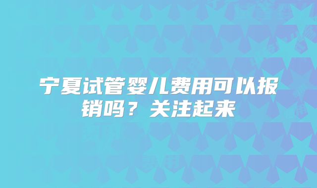 宁夏试管婴儿费用可以报销吗?关注起来
