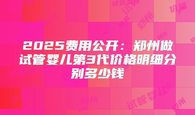 2025费用公开：郑州做试管婴儿第3代价格明细分别多少钱