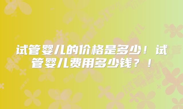试管婴儿的价格是多少！试管婴儿费用多少钱？！