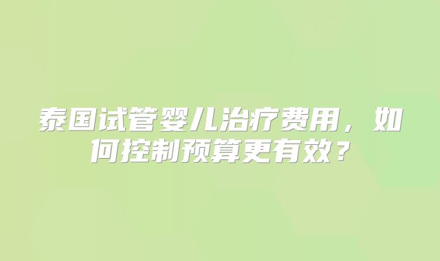 泰国试管婴儿治疗费用，如何控制预算更有效？