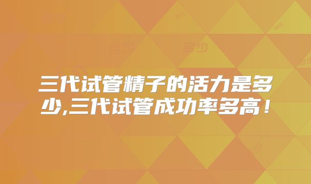三代试管精子的活力是多少,三代试管成功率多高！