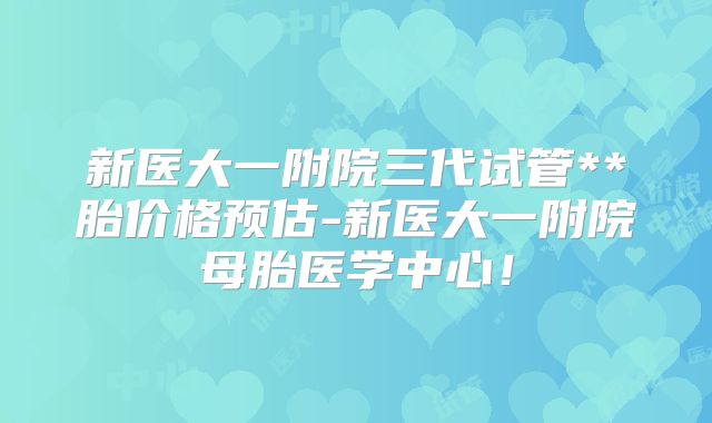 新医大一附院三代试管**胎价格预估-新医大一附院母胎医学中心!