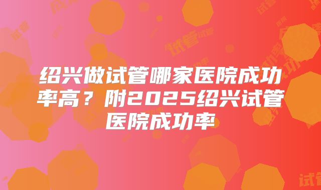 绍兴做试管哪家医院成功率高？附2025绍兴试管医院成功率