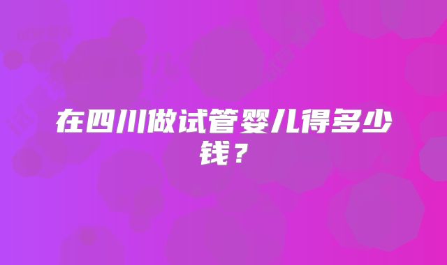 在四川做试管婴儿得多少钱？