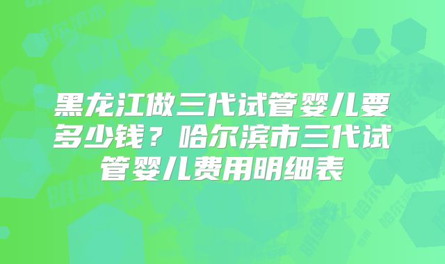 黑龙江做三代试管婴儿要多少钱?哈尔滨市三代试管婴儿费用明细表
