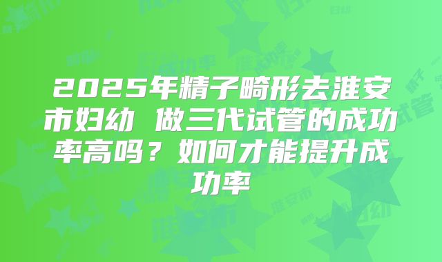 2025年精子畸形去淮安市妇幼 做三代试管的成功率高吗？如何才能提升成功率