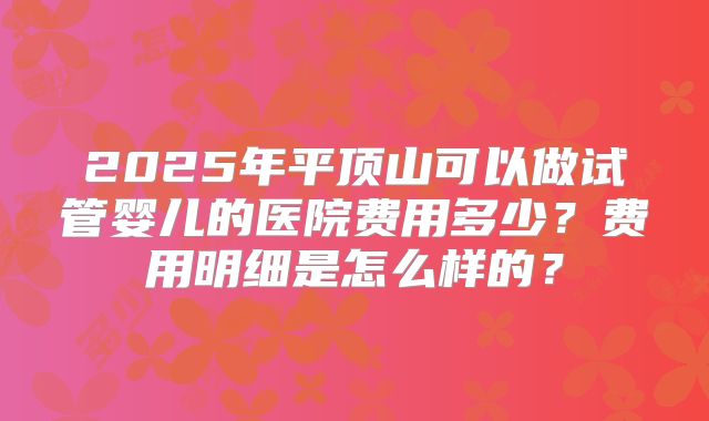 2025年平顶山可以做试管婴儿的医院费用多少？费用明细是怎么样的？