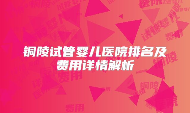 铜陵试管婴儿医院排名及费用详情解析