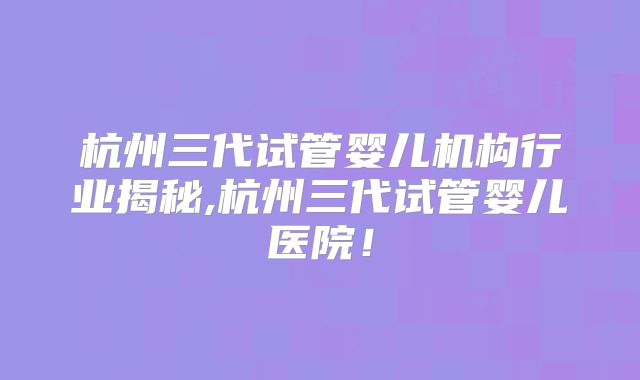 杭州三代试管婴儿机构行业揭秘,杭州三代试管婴儿医院!