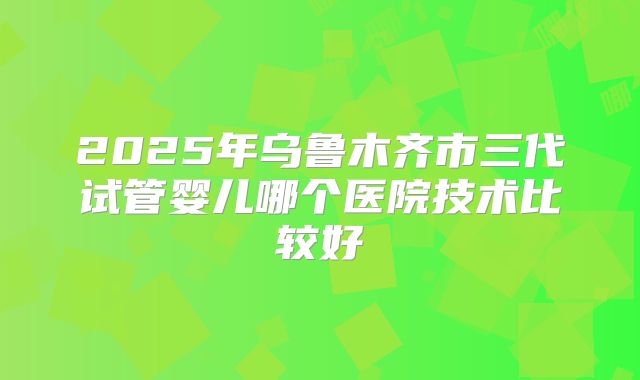 2025年乌鲁木齐市三代试管婴儿哪个医院技术比较好