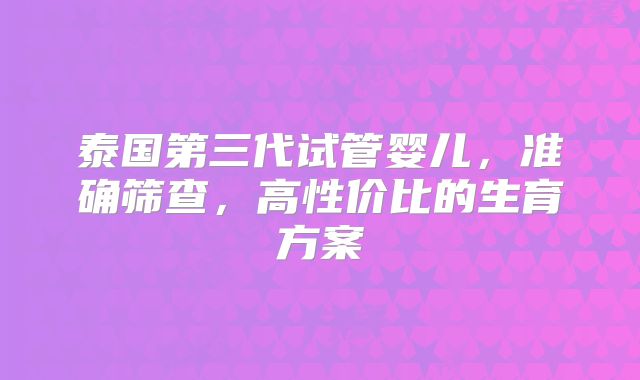 泰国第三代试管婴儿，准确筛查，高性价比的生育方案