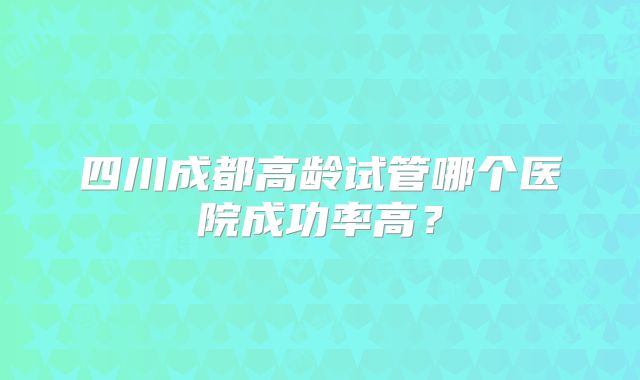 四川成都高龄试管哪个医院成功率高?