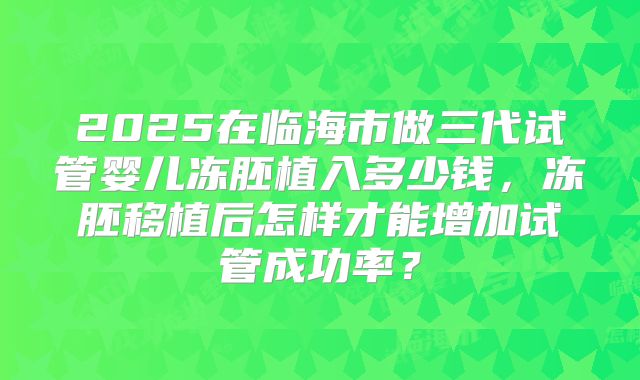 2025在临海市做三代试管婴儿冻胚植入多少钱,冻胚移植后怎样才能增加试管成功率?