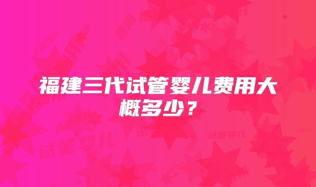 福建三代试管婴儿费用大概多少?