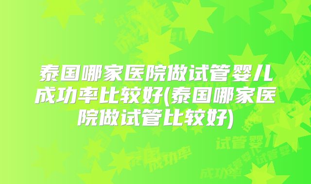 泰国哪家医院做试管婴儿成功率比较好(泰国哪家医院做试管比较好)