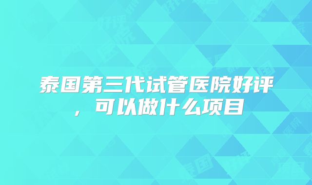泰国第三代试管医院好评，可以做什么项目