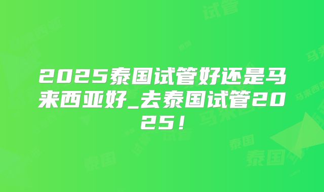 2025泰国试管好还是马来西亚好_去泰国试管2025!