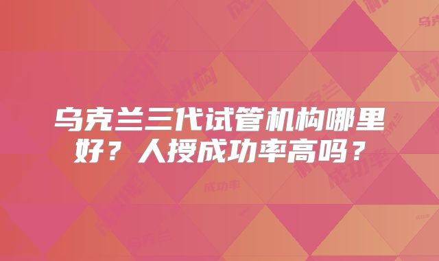乌克兰三代试管机构哪里好？人授成功率高吗？