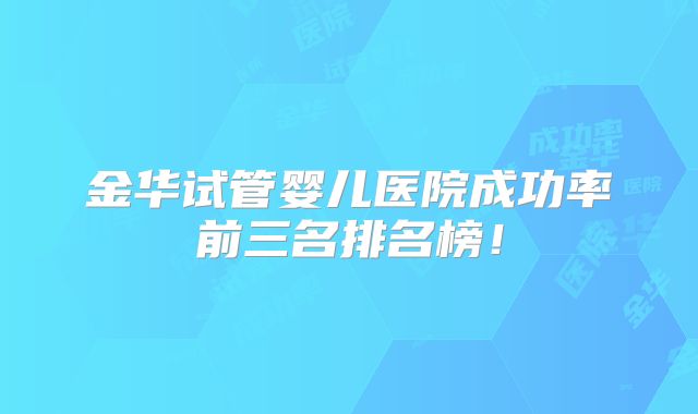 金华试管婴儿医院成功率前三名排名榜!