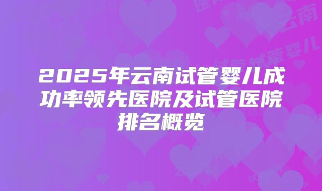 2025年云南试管婴儿成功率领先医院及试管医院排名概览