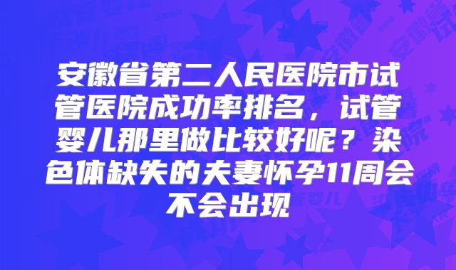 安徽省第二人民医院市试管医院成功率排名，试管婴儿那里做比较好呢？染色体缺失的夫妻怀孕11周会不会出现