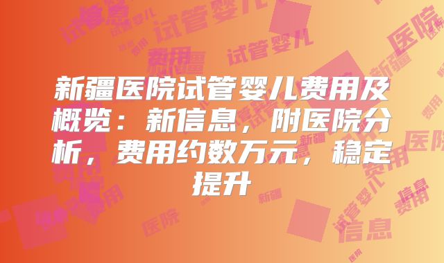 新疆医院试管婴儿费用及概览:新信息,附医院分析,费用约数万元,稳定提升