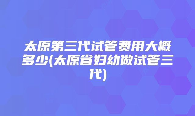 太原第三代试管费用大概多少(太原省妇幼做试管三代)