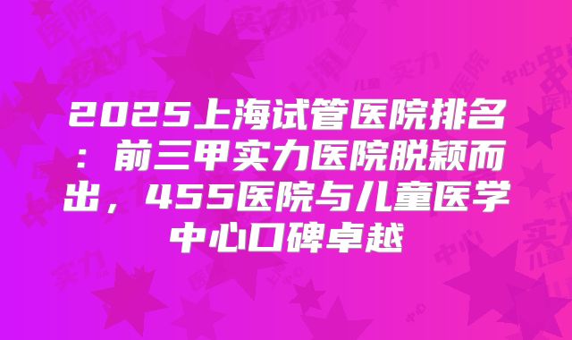 2025上海试管医院排名:前三甲实力医院脱颖而出,455医院与儿童医学中心口碑卓越