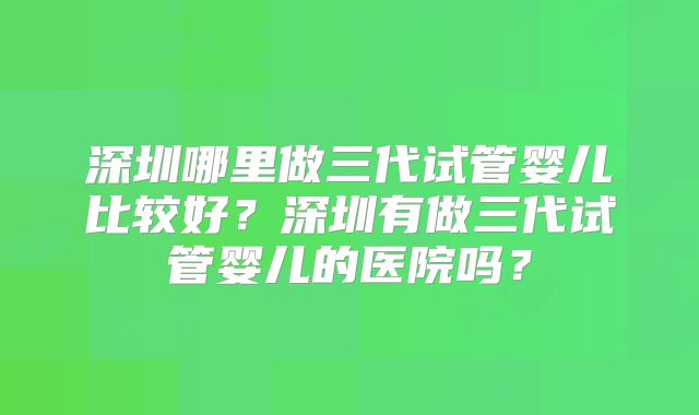 深圳哪里做三代试管婴儿比较好？深圳有做三代试管婴儿的医院吗？