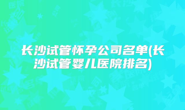 长沙试管怀孕公司名单(长沙试管婴儿医院排名)