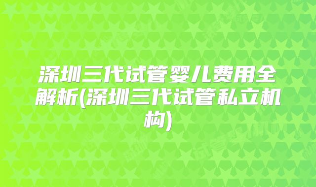 深圳三代试管婴儿费用全解析(深圳三代试管私立机构)