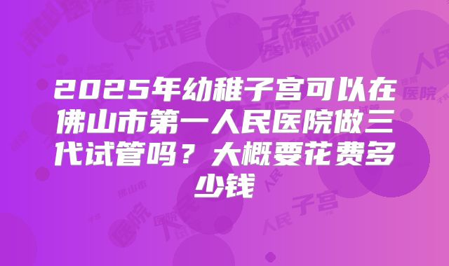 2025年幼稚子宫可以在佛山市第一人民医院做三代试管吗?大概要花费多少钱