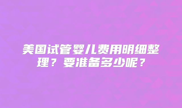 美国试管婴儿费用明细整理?要准备多少呢?