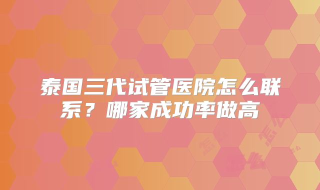 泰国三代试管医院怎么联系？哪家成功率做高