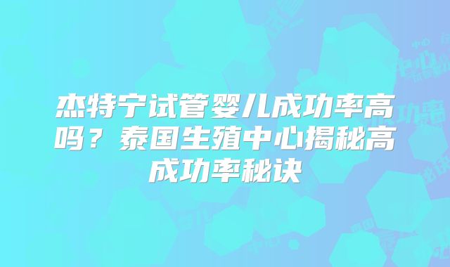 杰特宁试管婴儿成功率高吗?泰国生殖中心揭秘高成功率秘诀