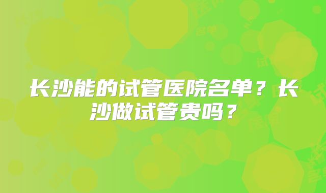长沙能的试管医院名单?长沙做试管贵吗?